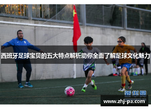 西班牙足球宝贝的五大特点解析助你全面了解足球文化魅力