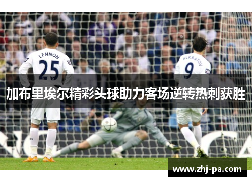 加布里埃尔精彩头球助力客场逆转热刺获胜 加布里埃尔精彩头球助力客场逆转热刺获胜