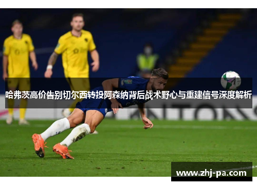 哈弗茨高价告别切尔西转投阿森纳背后战术野心与重建信号深度解析