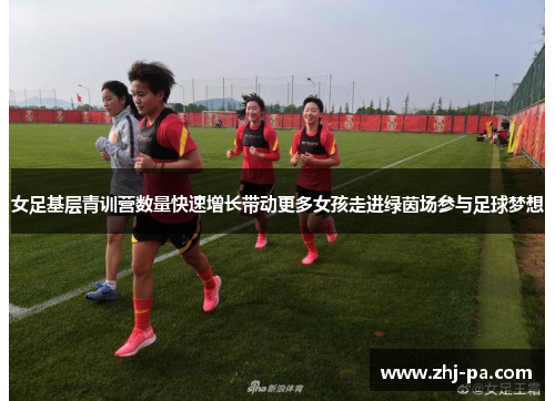 女足基层青训营数量快速增长带动更多女孩走进绿茵场参与足球梦想