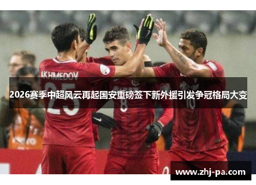 2026赛季中超风云再起国安重磅签下新外援引发争冠格局大变