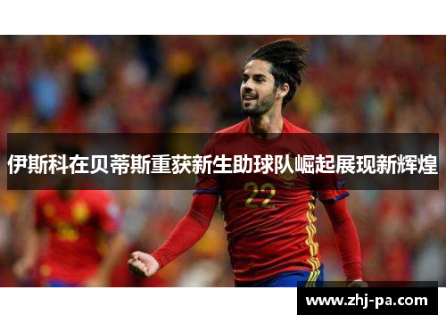 伊斯科在贝蒂斯重获新生助球队崛起展现新辉煌 伊斯科在贝蒂斯重获新生助球队崛起展现新辉煌