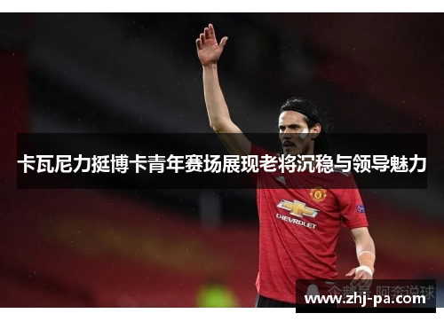 卡瓦尼力挺博卡青年赛场展现老将沉稳与领导魅力