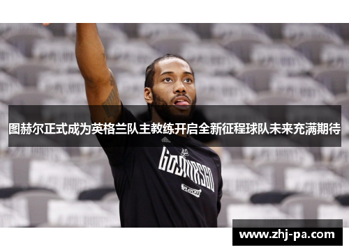 图赫尔正式成为英格兰队主教练开启全新征程球队未来充满期待 图赫尔正式成为英格兰队主教练开启全新征程球队未来充满期待