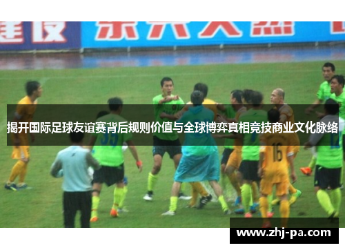 揭开国际足球友谊赛背后规则价值与全球博弈真相竞技商业文化脉络