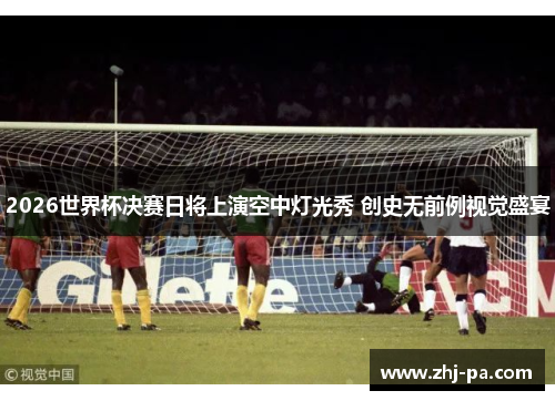 2026世界杯决赛日将上演空中灯光秀 创史无前例视觉盛宴 2026世界杯决赛日将上演空中灯光秀 创史无前例视觉盛宴