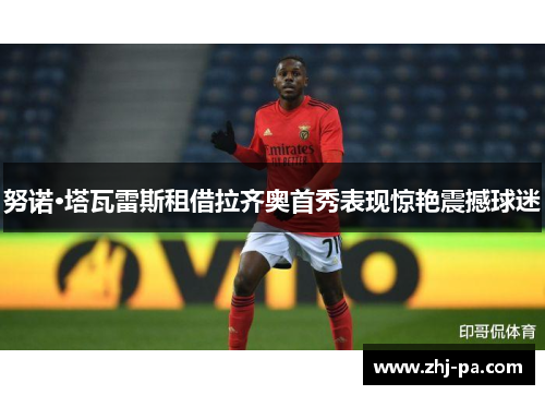 努诺·塔瓦雷斯租借拉齐奥首秀表现惊艳震撼球迷 努诺·塔瓦雷斯租借拉齐奥首秀表现惊艳震撼球迷