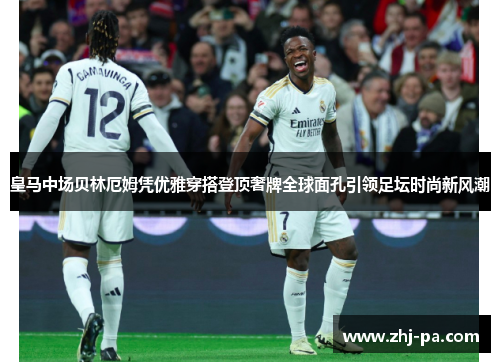 皇马中场贝林厄姆凭优雅穿搭登顶奢牌全球面孔引领足坛时尚新风潮 皇马中场贝林厄姆凭优雅穿搭登顶奢牌全球面孔引领足坛时尚新风潮