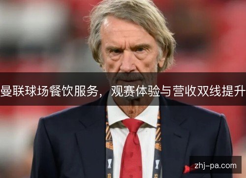 曼联球场餐饮服务，观赛体验与营收双线提升