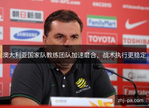 澳大利亚国家队教练团队加速磨合,战术执行更稳定 澳大利亚国家队教练团队加速磨合,战术执行更稳定
